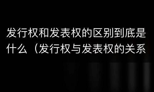 发行权和发表权的区别到底是什么（发行权与发表权的关系）