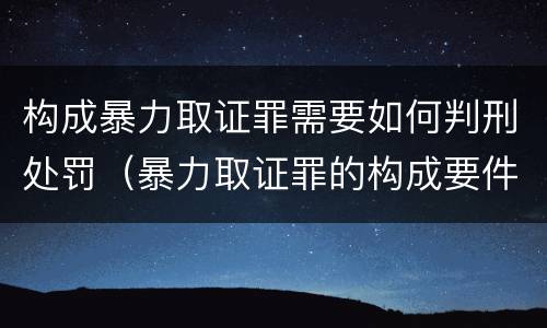 构成暴力取证罪需要如何判刑处罚（暴力取证罪的构成要件）