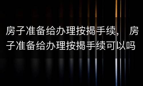 房子准备给办理按揭手续， 房子准备给办理按揭手续可以吗