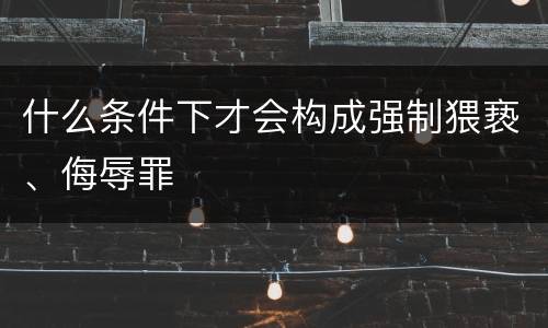 什么条件下才会构成强制猥亵、侮辱罪