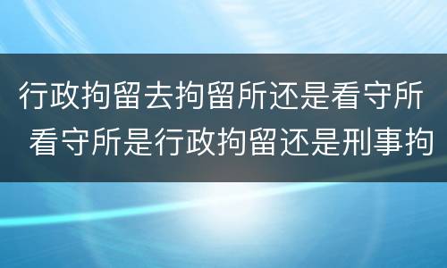 行政拘留去拘留所还是看守所 看守所是行政拘留还是刑事拘留
