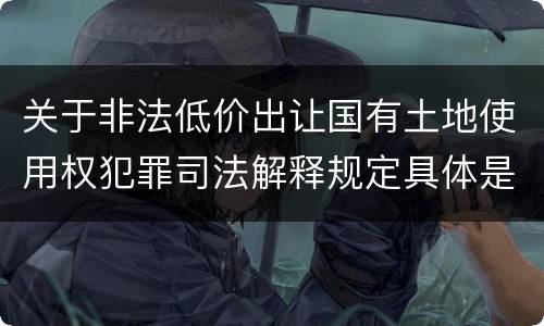 关于非法低价出让国有土地使用权犯罪司法解释规定具体是什么重要内容
