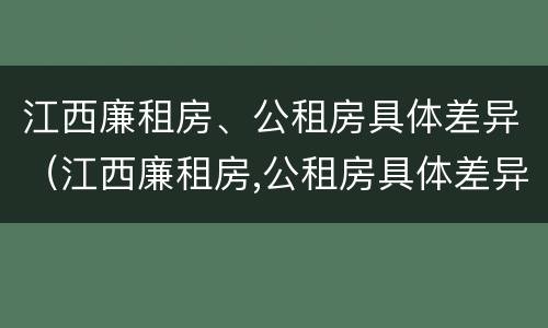 江西廉租房、公租房具体差异（江西廉租房,公租房具体差异分析）