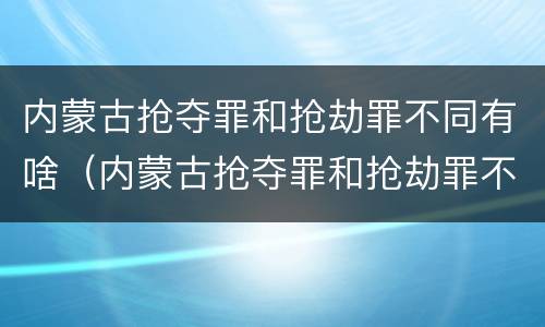 内蒙古抢夺罪和抢劫罪不同有啥（内蒙古抢夺罪和抢劫罪不同有啥处罚）