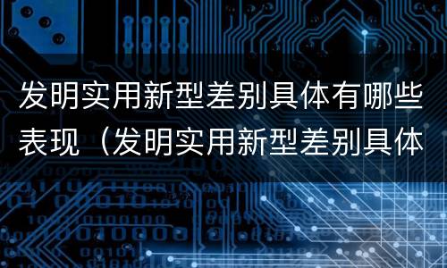 发明实用新型差别具体有哪些表现（发明实用新型差别具体有哪些表现形式）