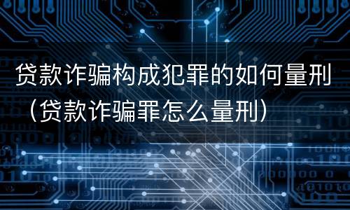 贷款诈骗构成犯罪的如何量刑（贷款诈骗罪怎么量刑）