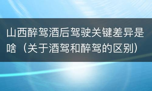 山西醉驾酒后驾驶关键差异是啥（关于酒驾和醉驾的区别）