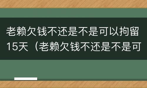老赖欠钱不还是不是可以拘留15天（老赖欠钱不还是不是可以拘留15天呢）
