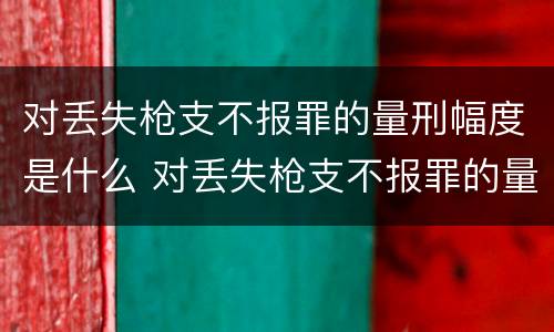 对丢失枪支不报罪的量刑幅度是什么 对丢失枪支不报罪的量刑幅度是什么标准