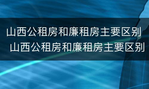 山西公租房和廉租房主要区别 山西公租房和廉租房主要区别在哪