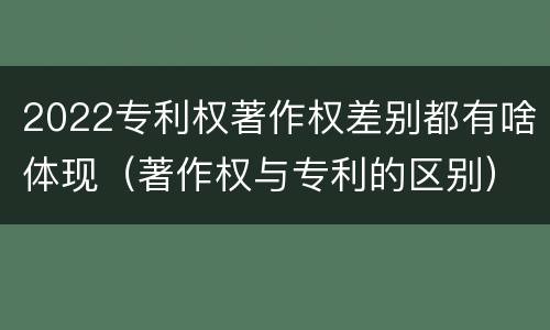 2022专利权著作权差别都有啥体现（著作权与专利的区别）