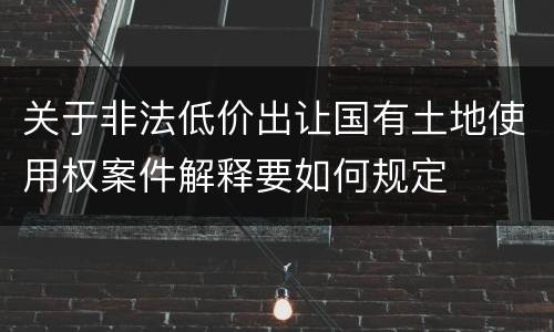 关于非法低价出让国有土地使用权案件解释要如何规定