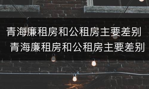 青海廉租房和公租房主要差别 青海廉租房和公租房主要差别在哪