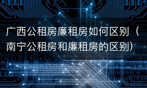 广西公租房廉租房如何区别（南宁公租房和廉租房的区别）