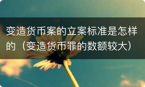 变造货币案的立案标准是怎样的（变造货币罪的数额较大）