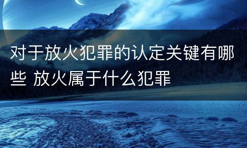 对于放火犯罪的认定关键有哪些 放火属于什么犯罪