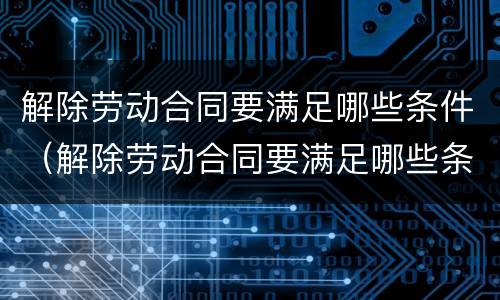 解除劳动合同要满足哪些条件（解除劳动合同要满足哪些条件呢）