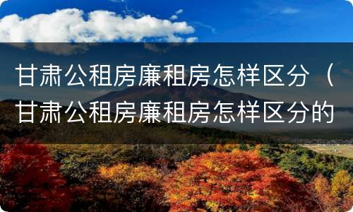 甘肃公租房廉租房怎样区分（甘肃公租房廉租房怎样区分的）
