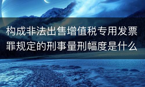 构成非法出售增值税专用发票罪规定的刑事量刑幅度是什么