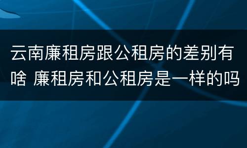 云南廉租房跟公租房的差别有啥 廉租房和公租房是一样的吗