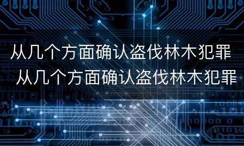 从几个方面确认盗伐林木犯罪 从几个方面确认盗伐林木犯罪构成