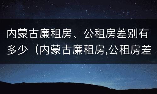 内蒙古廉租房、公租房差别有多少（内蒙古廉租房,公租房差别有多少钱）