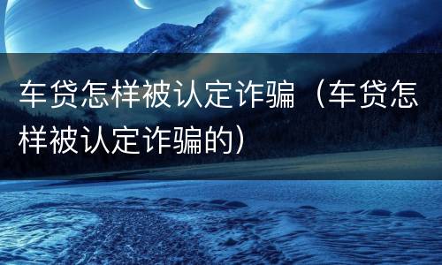 车贷怎样被认定诈骗（车贷怎样被认定诈骗的）