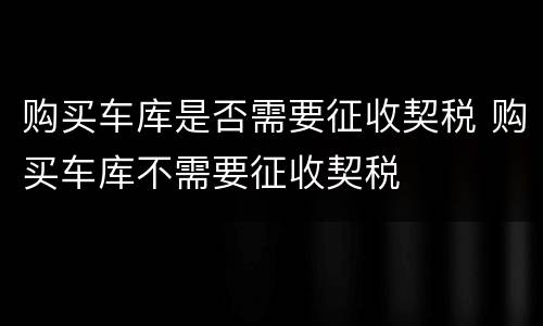 购买车库是否需要征收契税 购买车库不需要征收契税