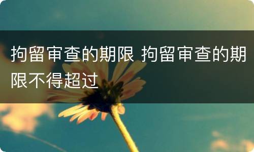 拘留审查的期限 拘留审查的期限不得超过