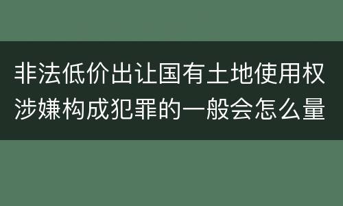 非法低价出让国有土地使用权涉嫌构成犯罪的一般会怎么量刑