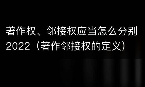 著作权、邻接权应当怎么分别2022（著作邻接权的定义）