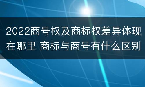2022商号权及商标权差异体现在哪里 商标与商号有什么区别