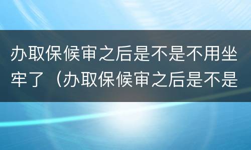 办取保候审之后是不是不用坐牢了（办取保候审之后是不是不用坐牢了呢）