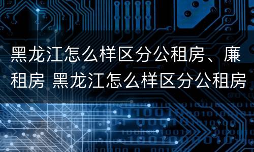 黑龙江怎么样区分公租房、廉租房 黑龙江怎么样区分公租房,廉租房和商品房