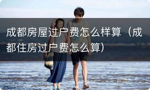 成都房屋过户费怎么样算（成都住房过户费怎么算）