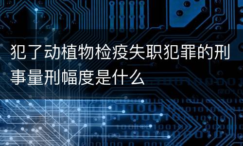 犯了动植物检疫失职犯罪的刑事量刑幅度是什么