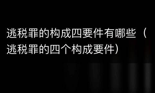 逃税罪的构成四要件有哪些（逃税罪的四个构成要件）