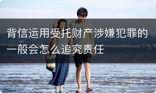 背信运用受托财产涉嫌犯罪的一般会怎么追究责任