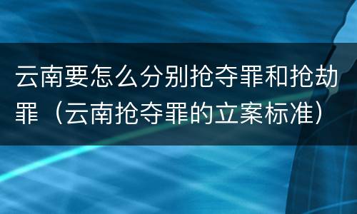 云南要怎么分别抢夺罪和抢劫罪（云南抢夺罪的立案标准）