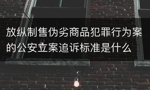 放纵制售伪劣商品犯罪行为案的公安立案追诉标准是什么