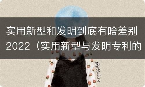 实用新型和发明到底有啥差别2022（实用新型与发明专利的区别有哪些）