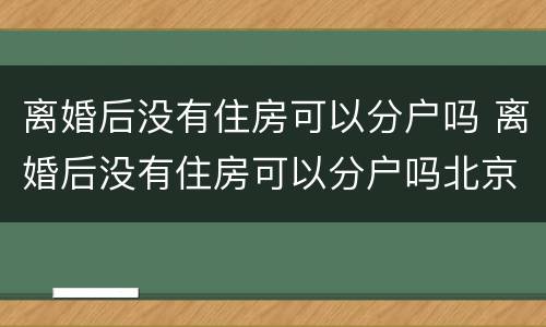 离婚后没有住房可以分户吗 离婚后没有住房可以分户吗北京