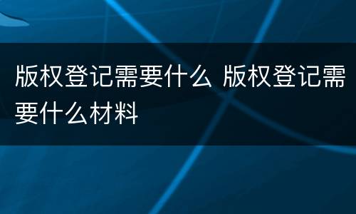 版权登记需要什么 版权登记需要什么材料