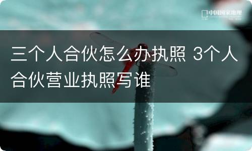 三个人合伙怎么办执照 3个人合伙营业执照写谁