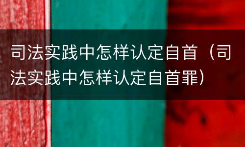 司法实践中怎样认定自首（司法实践中怎样认定自首罪）