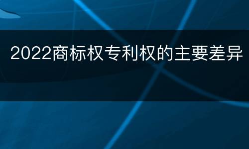 2022商标权专利权的主要差异
