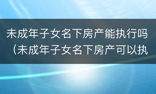 未成年子女名下房产能执行吗（未成年子女名下房产可以执行吗）