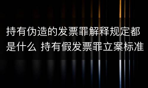 持有伪造的发票罪解释规定都是什么 持有假发票罪立案标准