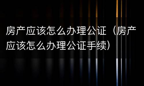 房产应该怎么办理公证（房产应该怎么办理公证手续）