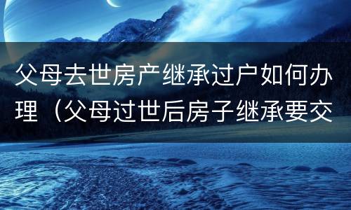 父母去世房产继承过户如何办理（父母过世后房子继承要交税吗）